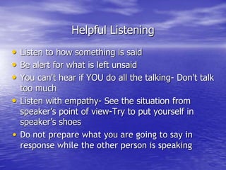Helpful Listening
• Listen to how something is said
• Be alert for what is left unsaid
• You can't hear if YOU do all the talking- Don't talk
too much
• Listen with empathy- See the situation from
speaker’s point of view-Try to put yourself in
speaker’s shoes
• Do not prepare what you are going to say in
response while the other person is speaking
 
