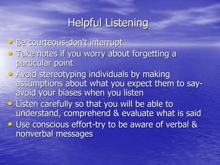 Helpful Listening
• Be courteous-don't interrupt
• Take notes if you worry about forgetting a
particular point
• Avoid stereotyping individuals by making
assumptions about what you expect them to say-
avoid your biases when you listen
• Listen carefully so that you will be able to
understand, comprehend & evaluate what is said
• Use conscious effort-try to be aware of verbal &
nonverbal messages
 