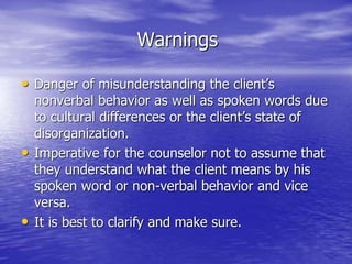 Warnings
• Danger of misunderstanding the client’s
nonverbal behavior as well as spoken words due
to cultural differences or the client’s state of
disorganization.
• Imperative for the counselor not to assume that
they understand what the client means by his
spoken word or non-verbal behavior and vice
versa.
• It is best to clarify and make sure.
 
