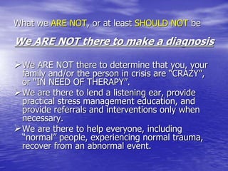 What we ARE NOT, or at least SHOULD NOT be
We ARE NOT there to make a diagnosis
We ARE NOT there to determine that you, your
family and/or the person in crisis are “CRAZY”,
or “IN NEED OF THERAPY”.
We are there to lend a listening ear, provide
practical stress management education, and
provide referrals and interventions only when
necessary.
We are there to help everyone, including
“normal” people, experiencing normal trauma,
recover from an abnormal event.
 