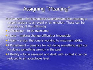 Assigning “Meaning”
It is important for a counselor to understand the meaning a
person assigns to an event or an emotion. These can be
seen as any of the following:
•A Challenge – to be overcome
•A Loss – making change difficult or impossible
•A Gain – a sign that one is working to maximum ability
•A Punishment – penance for not doing something right (or
for doing something wrong) in the past
•A Reality – to be assessed and dealt with so that it can be
reduced to an acceptable level
 