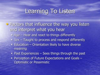 Learning To Listen
• Factors that influence the way you listen
and interpret what you hear
 Age – Hear and react to things differently
 Sex – Taught to process and respond differently
 Education – Orientation likely to have diverse
meaning
 Past Experiences – Sees things through the past
 Perception of Future Expectations and Goals –
Optimistic or Pessimistic
 