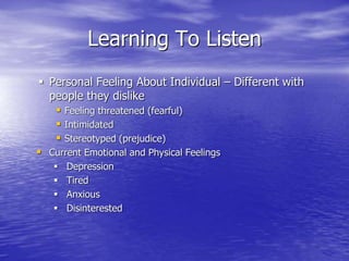 Learning To Listen
 Personal Feeling About Individual – Different with
people they dislike
 Feeling threatened (fearful)
 Intimidated
 Stereotyped (prejudice)
 Current Emotional and Physical Feelings
 Depression
 Tired
 Anxious
 Disinterested
 