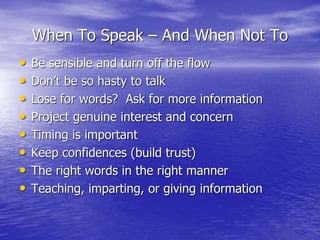 When To Speak – And When Not To
• Be sensible and turn off the flow
• Don’t be so hasty to talk
• Lose for words? Ask for more information
• Project genuine interest and concern
• Timing is important
• Keep confidences (build trust)
• The right words in the right manner
• Teaching, imparting, or giving information
 