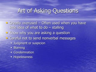 Art of Asking Questions
• Greatly overused – Often used when you have
little idea of what to do – stalling
• Know why you are asking a question
• Careful not to send nonverbal messages
 Judgment or suspicion
 Blaming
 Condemnation
 Hopelessness
 