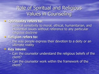Role of Spiritual and Religious
Values in Counseling
• Spirituality refers to:
– general sensitivity to moral, ethical, humanitarian, and
existential issues without reference to any particular
religious doctrine
• Religion refers to:
– the way people express their devotion to a deity or an
ultimate reality
• Key issues:
– Can the counselor understand the religious beliefs of the
client?
– Can the counselor work within the framework of the
client?
 