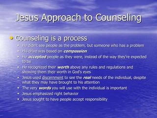 Jesus Approach to Counseling
• Counseling is a process
 He didn’t see people as the problem, but someone who has a problem
 His drive was based on compassion
 He accepted people as they were, instead of the way they’re expected
to be
 He recognized their worth above any rules and regulations and
showing them their worth in God’s eyes
 Jesus used discernment to see the real needs of the individual, despite
what they may have brought to his attention
 The very words you will use with the individual is important
 Jesus emphasized right behavior
 Jesus sought to have people accept responsibility
 