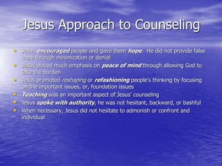 Jesus Approach to Counseling
• Jesus encouraged people and gave them hope. He did not provide false
hope through minimization or denial
• Jesus placed much emphasis on peace of mind through allowing God to
take the burden
• Jesus promoted reshaping or refashioning people’s thinking by focusing
on the important issues, or, foundation issues
• Teaching was an important aspect of Jesus’ counseling
• Jesus spoke with authority, he was not hesitant, backward, or bashful
• When necessary, Jesus did not hesitate to admonish or confront and
individual
 