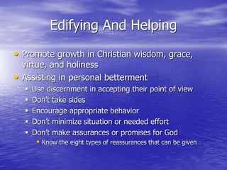 Edifying And Helping
• Promote growth in Christian wisdom, grace,
virtue, and holiness
• Assisting in personal betterment
 Use discernment in accepting their point of view
 Don’t take sides
 Encourage appropriate behavior
 Don’t minimize situation or needed effort
 Don’t make assurances or promises for God
 Know the eight types of reassurances that can be given
 