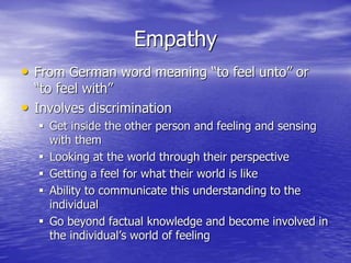 Empathy
• From German word meaning “to feel unto” or
“to feel with”
• Involves discrimination
 Get inside the other person and feeling and sensing
with them
 Looking at the world through their perspective
 Getting a feel for what their world is like
 Ability to communicate this understanding to the
individual
 Go beyond factual knowledge and become involved in
the individual’s world of feeling
 