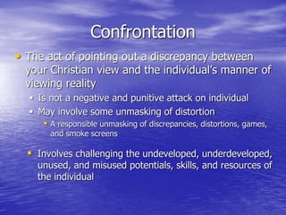 Confrontation
• The act of pointing out a discrepancy between
your Christian view and the individual’s manner of
viewing reality
 Is not a negative and punitive attack on individual
 May involve some unmasking of distortion
 A responsible unmasking of discrepancies, distortions, games,
and smoke screens
 Involves challenging the undeveloped, underdeveloped,
unused, and misused potentials, skills, and resources of
the individual
 