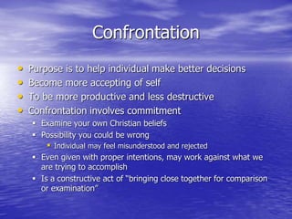 Confrontation
• Purpose is to help individual make better decisions
• Become more accepting of self
• To be more productive and less destructive
• Confrontation involves commitment
 Examine your own Christian beliefs
 Possibility you could be wrong
 Individual may feel misunderstood and rejected
 Even given with proper intentions, may work against what we
are trying to accomplish
 Is a constructive act of “bringing close together for comparison
or examination”
 
