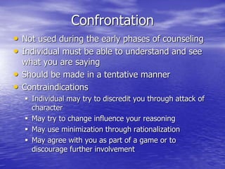 Confrontation
• Not used during the early phases of counseling
• Individual must be able to understand and see
what you are saying
• Should be made in a tentative manner
• Contraindications
 Individual may try to discredit you through attack of
character
 May try to change influence your reasoning
 May use minimization through rationalization
 May agree with you as part of a game or to
discourage further involvement
 