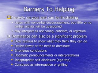 Barriers To Helping
Passivity on your part can be frustrating
 Listen with nonverbal encouragement, but little or no
verbal activity will be questioned.
 May interpret as not caring, criticism, or rejection
 Dominance can also be a significant problem
 Over zealous to show what they think they can do
 Desire power or the need to dominate
 Erroneous conclusions
 Dogmatic pronouncements or interpretations
 Inappropriate self-disclosure (ego-trip)
 Construed as interrogation or grilling
 