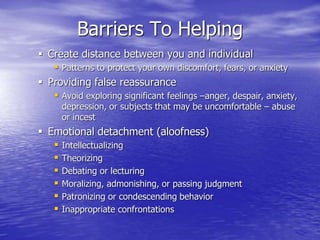 Barriers To Helping
 Create distance between you and individual
 Patterns to protect your own discomfort, fears, or anxiety
 Providing false reassurance
 Avoid exploring significant feelings –anger, despair, anxiety,
depression, or subjects that may be uncomfortable – abuse
or incest
 Emotional detachment (aloofness)
 Intellectualizing
 Theorizing
 Debating or lecturing
 Moralizing, admonishing, or passing judgment
 Patronizing or condescending behavior
 Inappropriate confrontations
 