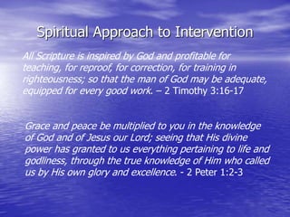 Spiritual Approach to Intervention
Grace and peace be multiplied to you in the knowledge
of God and of Jesus our Lord; seeing that His divine
power has granted to us everything pertaining to life and
godliness, through the true knowledge of Him who called
us by His own glory and excellence. - 2 Peter 1:2-3
All Scripture is inspired by God and profitable for
teaching, for reproof, for correction, for training in
righteousness; so that the man of God may be adequate,
equipped for every good work. – 2 Timothy 3:16-17
 