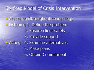 Six Step Model of Crisis Intervention
• Assessing (throughout counseling)
• Listening 1. Define the problem
2. Ensure client safety
3. Provide support
• Acting 4. Examine alternatives
5. Make plans
6. Obtain Commitment
 