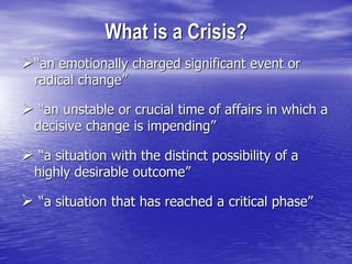 What is a Crisis?
“an emotionally charged significant event or
radical change”
 “an unstable or crucial time of affairs in which a
decisive change is impending”
 “a situation with the distinct possibility of a
highly desirable outcome”
 “a situation that has reached a critical phase”
 