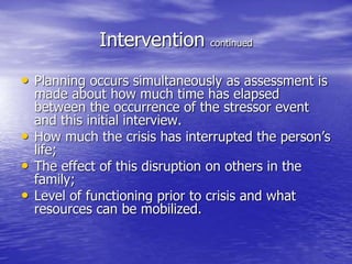 Intervention continued
• Planning occurs simultaneously as assessment is
made about how much time has elapsed
between the occurrence of the stressor event
and this initial interview.
• How much the crisis has interrupted the person’s
life;
• The effect of this disruption on others in the
family;
• Level of functioning prior to crisis and what
resources can be mobilized.
 