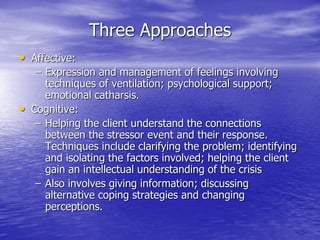 Three Approaches
• Affective:
– Expression and management of feelings involving
techniques of ventilation; psychological support;
emotional catharsis.
• Cognitive:
– Helping the client understand the connections
between the stressor event and their response.
Techniques include clarifying the problem; identifying
and isolating the factors involved; helping the client
gain an intellectual understanding of the crisis
– Also involves giving information; discussing
alternative coping strategies and changing
perceptions.
 