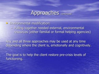 Approaches continued
• Environmental modification:
– Pulling together needed external, environmental
resources (either familial or formal helping agencies)
Any and all three approaches may be used at any time
depending where the client is, emotionally and cognitively.
The goal is to help the client restore pre-crisis levels of
functioning.
 