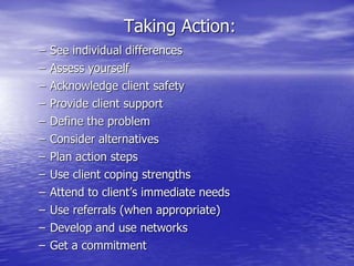 Taking Action:
– See individual differences
– Assess yourself
– Acknowledge client safety
– Provide client support
– Define the problem
– Consider alternatives
– Plan action steps
– Use client coping strengths
– Attend to client’s immediate needs
– Use referrals (when appropriate)
– Develop and use networks
– Get a commitment
 