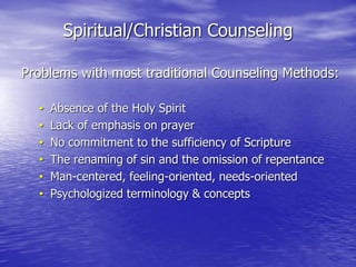 Spiritual/Christian Counseling
Problems with most traditional Counseling Methods:
• Absence of the Holy Spirit
• Lack of emphasis on prayer
• No commitment to the sufficiency of Scripture
• The renaming of sin and the omission of repentance
• Man-centered, feeling-oriented, needs-oriented
• Psychologized terminology & concepts
 