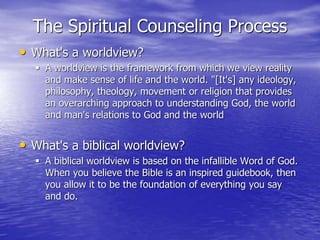The Spiritual Counseling Process
• What's a worldview?
 A worldview is the framework from which we view reality
and make sense of life and the world. "[It's] any ideology,
philosophy, theology, movement or religion that provides
an overarching approach to understanding God, the world
and man's relations to God and the world
• What's a biblical worldview?
 A biblical worldview is based on the infallible Word of God.
When you believe the Bible is an inspired guidebook, then
you allow it to be the foundation of everything you say
and do.
 