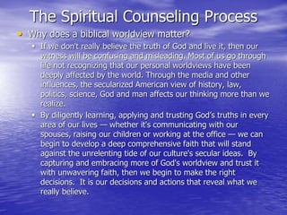The Spiritual Counseling Process
• Why does a biblical worldview matter?
 If we don't really believe the truth of God and live it, then our
witness will be confusing and misleading. Most of us go through
life not recognizing that our personal worldviews have been
deeply affected by the world. Through the media and other
influences, the secularized American view of history, law,
politics, science, God and man affects our thinking more than we
realize.
 By diligently learning, applying and trusting God’s truths in every
area of our lives — whether it's communicating with our
spouses, raising our children or working at the office — we can
begin to develop a deep comprehensive faith that will stand
against the unrelenting tide of our culture's secular ideas. By
capturing and embracing more of God's worldview and trust it
with unwavering faith, then we begin to make the right
decisions. It is our decisions and actions that reveal what we
really believe.
 