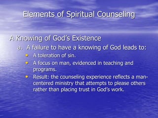 Elements of Spiritual Counseling
A Knowing of God’s Existence
a. A failure to have a knowing of God leads to:
• A toleration of sin.
• A focus on man, evidenced in teaching and
programs.
• Result: the counseling experience reflects a man-
centered ministry that attempts to please others
rather than placing trust in God’s work.
 