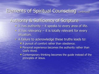 Elements of Spiritual Counseling continued
Authority & Sufficiency of Scripture
• It has authority – it speaks to every area of life.
• It has relevancy – it is totally relevant for every
situation.
• A failure to acknowledge these truths leads to:
 A pursuit of comfort rather than obedience.
 Personal experience becomes the authority rather than
God’s Word.
 Contemporary thinking becomes the guide instead of the
principles of Jesus.
 