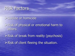 Risk Factors
Suicide or homicide
Risk of physical or emotional harm to
others
Risk of break from reality (psychosis)
Risk of client fleeing the situation.
 