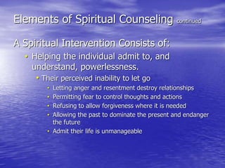 Elements of Spiritual Counseling continued
A Spiritual Intervention Consists of:
• Helping the individual admit to, and
understand, powerlessness.
• Their perceived inability to let go
• Letting anger and resentment destroy relationships
• Permitting fear to control thoughts and actions
• Refusing to allow forgiveness where it is needed
• Allowing the past to dominate the present and endanger
the future
• Admit their life is unmanageable
 