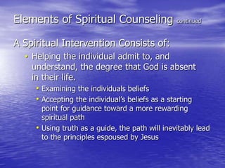 Elements of Spiritual Counseling continued
A Spiritual Intervention Consists of:
• Helping the individual admit to, and
understand, the degree that God is absent
in their life.
• Examining the individuals beliefs
• Accepting the individual’s beliefs as a starting
point for guidance toward a more rewarding
spiritual path
• Using truth as a guide, the path will inevitably lead
to the principles espoused by Jesus
 