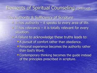 Elements of Spiritual Counseling continued
The Authority & Sufficiency of Scripture
• It has authority – it speaks to every area of life.
• It has relevancy – it is totally relevant for every
situation.
• A failure to acknowledge these truths leads to:
 A pursuit of comfort rather than obedience.
 Personal experience becomes the authority rather
than God’s Word.
 Contemporary thinking becomes the guide instead
of the principles prescribed in scripture.
 
