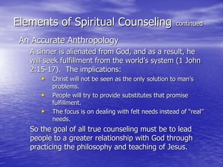 Elements of Spiritual Counseling continued
An Accurate Anthropology
A sinner is alienated from God, and as a result, he
will seek fulfillment from the world’s system (1 John
2:15-17). The implications:
• Christ will not be seen as the only solution to man’s
problems.
• People will try to provide substitutes that promise
fulfillment.
• The focus is on dealing with felt needs instead of “real”
needs.
So the goal of all true counseling must be to lead
people to a greater relationship with God through
practicing the philosophy and teaching of Jesus.
 