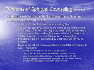 Elements of Spiritual Counseling continued
Establish a relationship with God through practices and
principles modeled by Jesus
• The individual establishes an understanding that:
• God cannot rebuild you until you are willing to die to the old self
by letting go of all the hate, prejudice, anger, guilt, shame, regret,
unforgiveness, abuse and neglect issues, all of which equate to
totality of sin you have committed or been subjected to
throughout your life. Exemplified by what Jesus did for you on
the cross.
• Dying to the old self means repentance and a total commitment to
God. This means:
• Turning your will and your life over to the care of God.
• Leaving the past, in the past – allowing God to guide your future
• Using prayer and meditation to keep in constant contact with God
• Having a knowing (more than faith alone) that God is in control and will
provide what you need, not necessarily what you want.
 