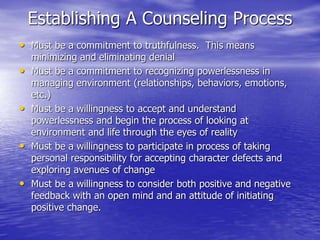 Establishing A Counseling Process
• Must be a commitment to truthfulness. This means
minimizing and eliminating denial
• Must be a commitment to recognizing powerlessness in
managing environment (relationships, behaviors, emotions,
etc.)
• Must be a willingness to accept and understand
powerlessness and begin the process of looking at
environment and life through the eyes of reality
• Must be a willingness to participate in process of taking
personal responsibility for accepting character defects and
exploring avenues of change
• Must be a willingness to consider both positive and negative
feedback with an open mind and an attitude of initiating
positive change.
 