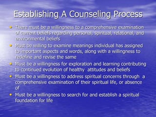 Establishing A Counseling Process
• There must be a willingness to a comprehensive examination
of current beliefs regarding personal, spiritual, relational, and
environmental beliefs
• Must be willing to examine meanings individual has assigned
to important aspects and words, along with a willingness to
redefine and revise the same
• Must be a willingness for exploration and learning contributing
to continued evolution of healthy attitudes and beliefs
• Must be a willingness to address spiritual concerns through a
comprehensive examination of their spiritual life, or absence
of
• Must be a willingness to search for and establish a spiritual
foundation for life
 