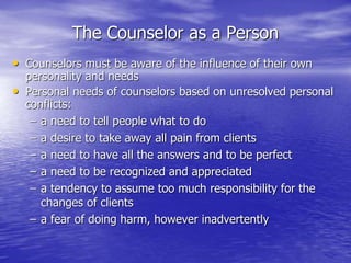 The Counselor as a Person
• Counselors must be aware of the influence of their own
personality and needs
• Personal needs of counselors based on unresolved personal
conflicts:
– a need to tell people what to do
– a desire to take away all pain from clients
– a need to have all the answers and to be perfect
– a need to be recognized and appreciated
– a tendency to assume too much responsibility for the
changes of clients
– a fear of doing harm, however inadvertently
 