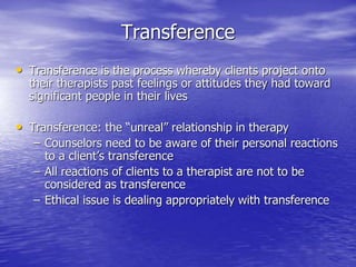 Transference
• Transference is the process whereby clients project onto
their therapists past feelings or attitudes they had toward
significant people in their lives
• Transference: the “unreal” relationship in therapy
– Counselors need to be aware of their personal reactions
to a client’s transference
– All reactions of clients to a therapist are not to be
considered as transference
– Ethical issue is dealing appropriately with transference
 