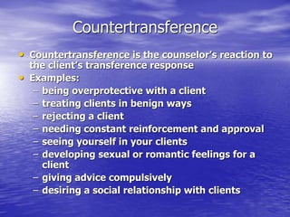 Countertransference
• Countertransference is the counselor’s reaction to
the client’s transference response
• Examples:
– being overprotective with a client
– treating clients in benign ways
– rejecting a client
– needing constant reinforcement and approval
– seeing yourself in your clients
– developing sexual or romantic feelings for a
client
– giving advice compulsively
– desiring a social relationship with clients
 