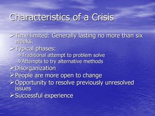Characteristics of a Crisis
Time limited: Generally lasting no more than six
weeks.
Typical phases:
Traditional attempt to problem solve
Attempts to try alternative methods
Disorganization
People are more open to change
Opportunity to resolve previously unresolved
issues
Successful experience
 