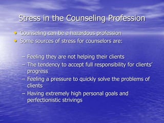 Stress in the Counseling Profession
• Counseling can be a hazardous profession
• Some sources of stress for counselors are:
– Feeling they are not helping their clients
– The tendency to accept full responsibility for clients’
progress
– Feeling a pressure to quickly solve the problems of
clients
– Having extremely high personal goals and
perfectionistic strivings
 