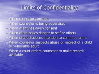 Limits of Confidentiality
– When counselor consults
– When counselor is being supervised
– When client has given consent
– When client poses danger to self or others
– When client discloses intention to commit a crime
– When counselor suspects abuse or neglect of a child
or vulnerable adult
– When a court orders counselor to make records
available
 