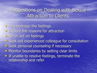 Suggestions on Dealing with Sexual
Attraction to Clients
• Acknowledge the feelings
• Explore the reasons for attraction
• Never act on feelings
• Seek out experienced colleague for consultation
• Seek personal counseling if necessary
• Monitor boundaries by setting clear limits
• If unable to resolve feelings, terminate the
relationship and refer
 