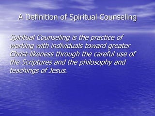A Definition of Spiritual Counseling
Spiritual Counseling is the practice of
working with individuals toward greater
Christ-likeness through the careful use of
the Scriptures and the philosophy and
teachings of Jesus.
 