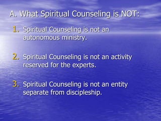 A. What Spiritual Counseling is NOT:
1. Spiritual Counseling is not an
autonomous ministry.
2. Spiritual Counseling is not an activity
reserved for the experts.
3. Spiritual Counseling is not an entity
separate from discipleship.
 