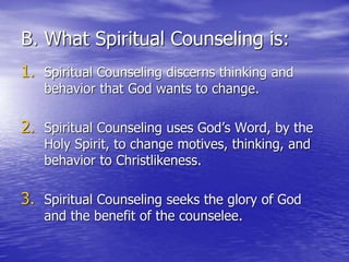 B. What Spiritual Counseling is:
1. Spiritual Counseling discerns thinking and
behavior that God wants to change.
2. Spiritual Counseling uses God’s Word, by the
Holy Spirit, to change motives, thinking, and
behavior to Christlikeness.
3. Spiritual Counseling seeks the glory of God
and the benefit of the counselee.
 