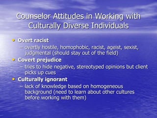 Counselor Attitudes in Working with
Culturally Diverse Individuals
• Overt racist
– overtly hostile, homophobic, racist, ageist, sexist,
judgmental (should stay out of the field)
• Covert prejudice
– tries to hide negative, stereotyped opinions but client
picks up cues
• Culturally ignorant
– lack of knowledge based on homogeneous
background (need to learn about other cultures
before working with them)
 
